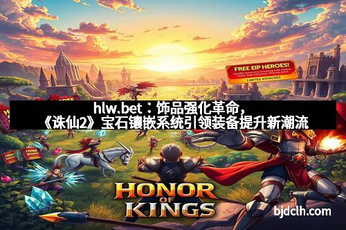 hlw.bet：饰品强化革命，《诛仙2》宝石镶嵌系统引领装备提升新潮流